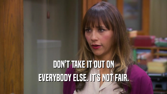 DON'T TAKE IT OUT ON EVERYBODY ELSE. IT'S NOT FAIR. 