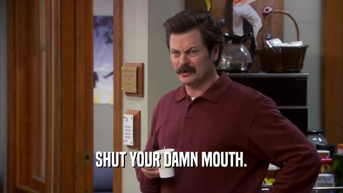 SHUT YOUR DAMN MOUTH.  