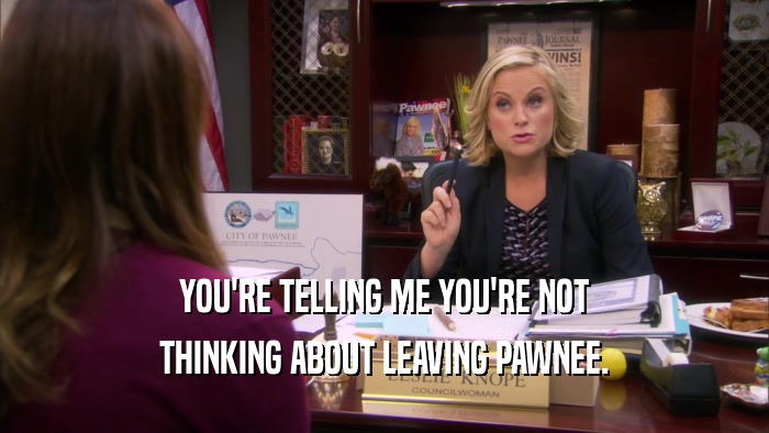 YOU'RE TELLING ME YOU'RE NOT THINKING ABOUT LEAVING PAWNEE. 