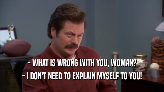 - WHAT IS WRONG WITH YOU, WOMAN? - I DON'T NEED TO EXPLAIN MYSELF TO YOU! 