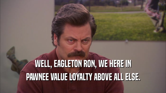 WELL, EAGLETON RON, WE HERE IN PAWNEE VALUE LOYALTY ABOVE ALL ELSE. 