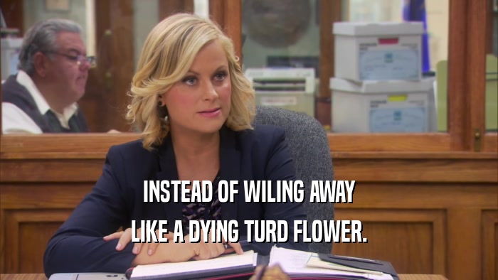INSTEAD OF WILING AWAY LIKE A DYING TURD FLOWER. 