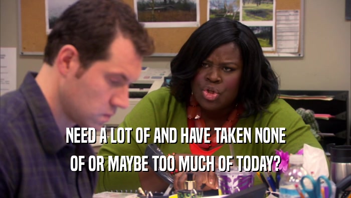 NEED A LOT OF AND HAVE TAKEN NONE OF OR MAYBE TOO MUCH OF TODAY? 