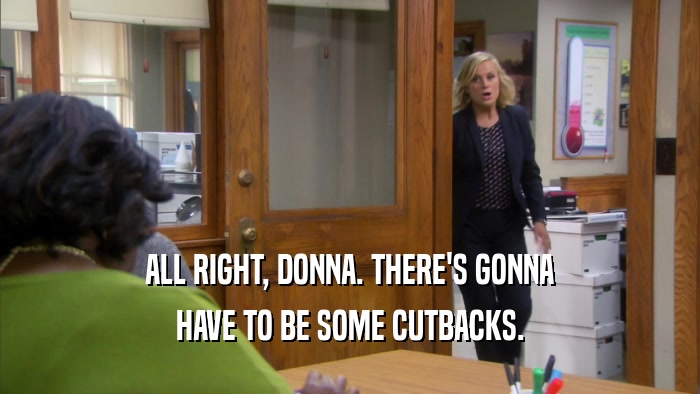 ALL RIGHT, DONNA. THERE'S GONNA HAVE TO BE SOME CUTBACKS. 