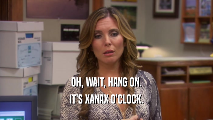 OH, WAIT, HANG ON. IT'S XANAX O'CLOCK. 