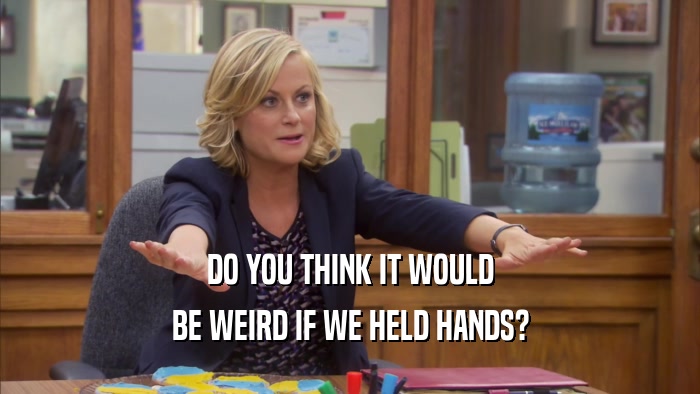 DO YOU THINK IT WOULD BE WEIRD IF WE HELD HANDS? 