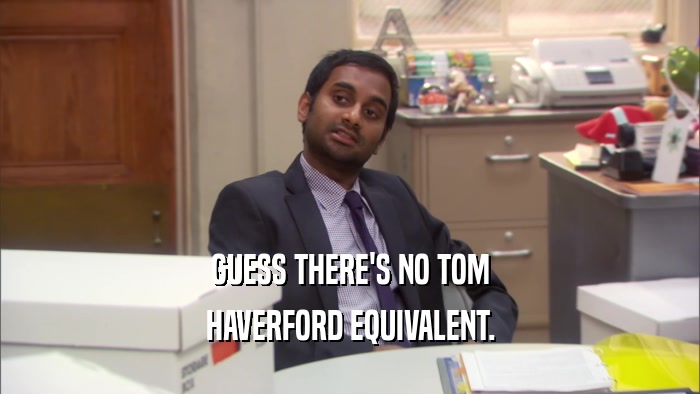 GUESS THERE'S NO TOM
 HAVERFORD EQUIVALENT.
 