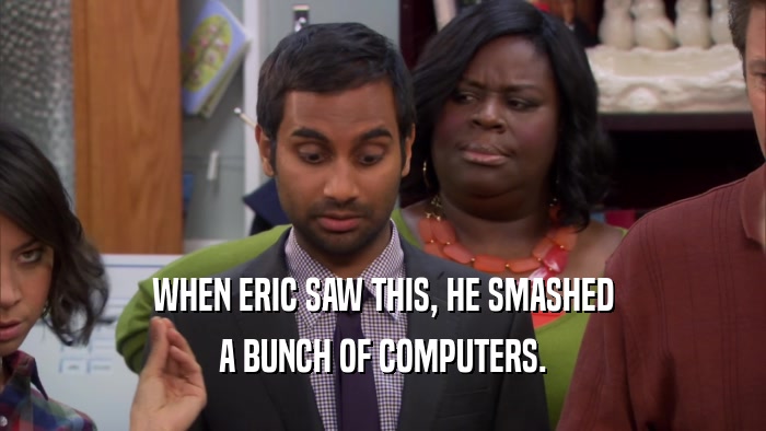 WHEN ERIC SAW THIS, HE SMASHED A BUNCH OF COMPUTERS. 