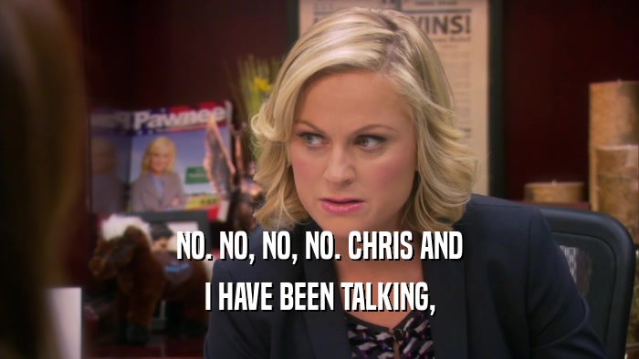 NO. NO, NO, NO. CHRIS AND I HAVE BEEN TALKING, 