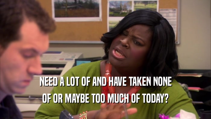 NEED A LOT OF AND HAVE TAKEN NONE OF OR MAYBE TOO MUCH OF TODAY? 