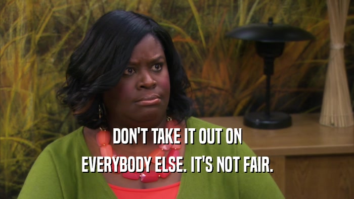 DON'T TAKE IT OUT ON EVERYBODY ELSE. IT'S NOT FAIR. 