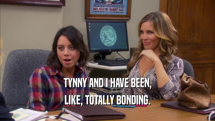 TYNNY AND I HAVE BEEN, LIKE, TOTALLY BONDING. 