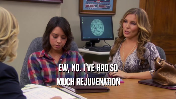 EW, NO. I'VE HAD SO MUCH REJUVENATION 