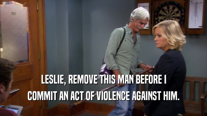 LESLIE, REMOVE THIS MAN BEFORE I COMMIT AN ACT OF VIOLENCE AGAINST HIM. 