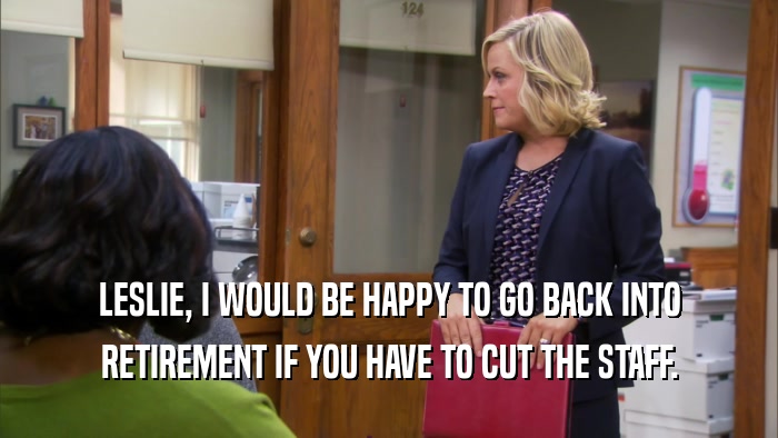 LESLIE, I WOULD BE HAPPY TO GO BACK INTO RETIREMENT IF YOU HAVE TO CUT THE STAFF. 