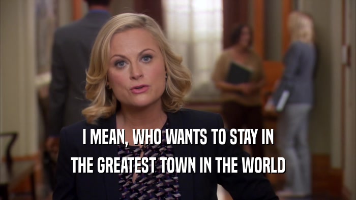 I MEAN, WHO WANTS TO STAY IN THE GREATEST TOWN IN THE WORLD 