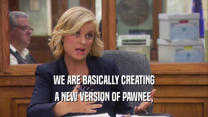 WE ARE BASICALLY CREATING A NEW VERSION OF PAWNEE, 