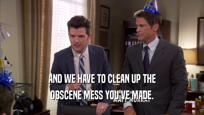 AND WE HAVE TO CLEAN UP THE OBSCENE MESS YOU'VE MADE. 