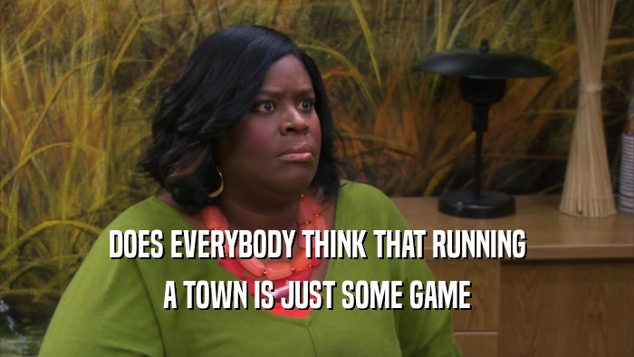 DOES EVERYBODY THINK THAT RUNNING A TOWN IS JUST SOME GAME 