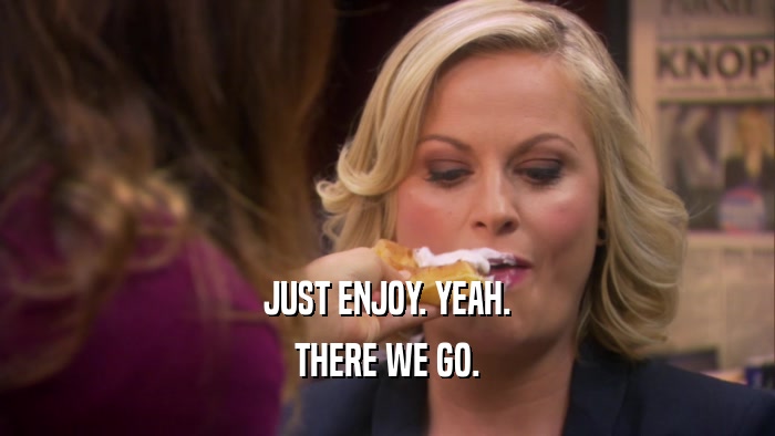 JUST ENJOY. YEAH. THERE WE GO. 