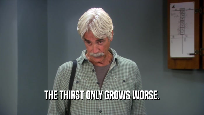 THE THIRST ONLY GROWS WORSE.  