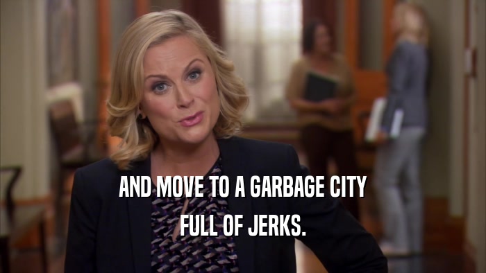 AND MOVE TO A GARBAGE CITY FULL OF JERKS. 