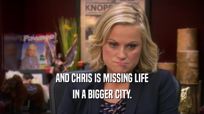 AND CHRIS IS MISSING LIFE IN A BIGGER CITY. 