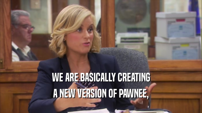 WE ARE BASICALLY CREATING A NEW VERSION OF PAWNEE, 