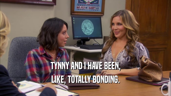 TYNNY AND I HAVE BEEN, LIKE, TOTALLY BONDING. 