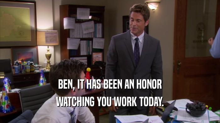 BEN, IT HAS BEEN AN HONOR WATCHING YOU WORK TODAY. 