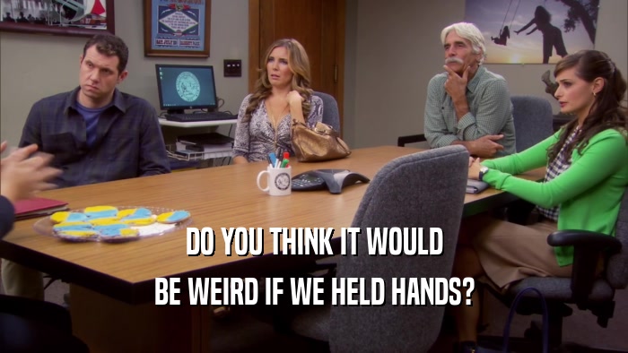 DO YOU THINK IT WOULD BE WEIRD IF WE HELD HANDS? 