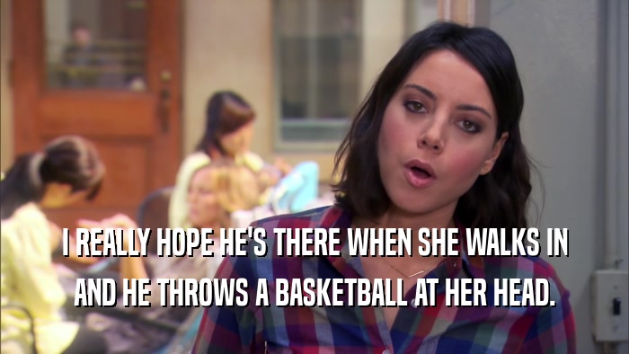 I REALLY HOPE HE'S THERE WHEN SHE WALKS IN AND HE THROWS A BASKETBALL AT HER HEAD. 