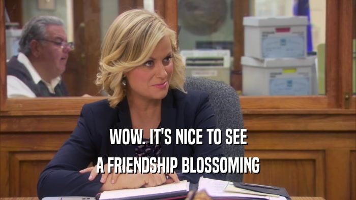 WOW. IT'S NICE TO SEE A FRIENDSHIP BLOSSOMING 