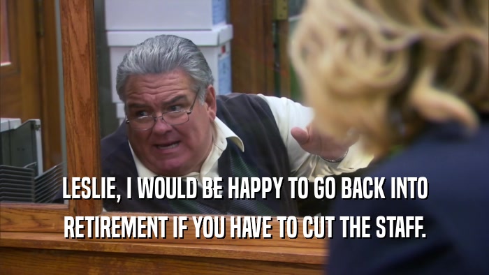 LESLIE, I WOULD BE HAPPY TO GO BACK INTO RETIREMENT IF YOU HAVE TO CUT THE STAFF. 