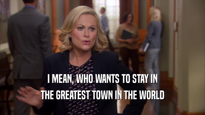 I MEAN, WHO WANTS TO STAY IN THE GREATEST TOWN IN THE WORLD 