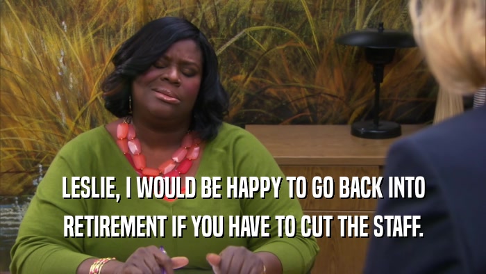 LESLIE, I WOULD BE HAPPY TO GO BACK INTO RETIREMENT IF YOU HAVE TO CUT THE STAFF. 