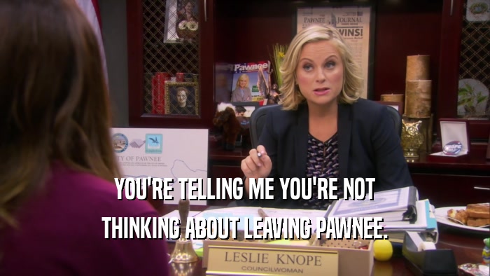 YOU'RE TELLING ME YOU'RE NOT THINKING ABOUT LEAVING PAWNEE. 