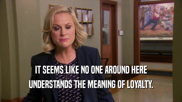 IT SEEMS LIKE NO ONE AROUND HERE UNDERSTANDS THE MEANING OF LOYALTY. 