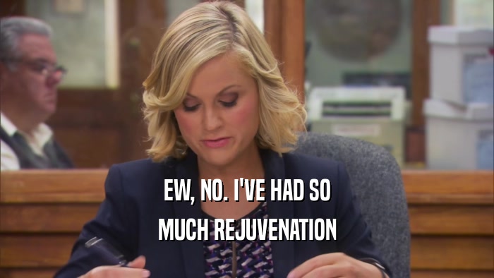 EW, NO. I'VE HAD SO MUCH REJUVENATION 