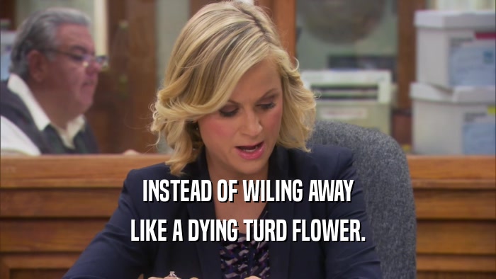 INSTEAD OF WILING AWAY LIKE A DYING TURD FLOWER. 