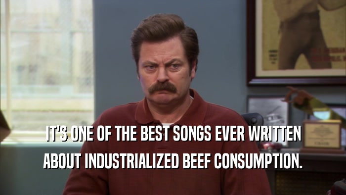 IT'S ONE OF THE BEST SONGS EVER WRITTEN
 ABOUT INDUSTRIALIZED BEEF CONSUMPTION.
 