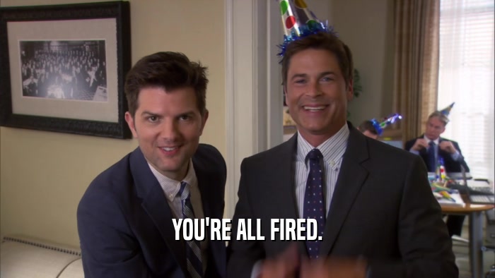 YOU'RE ALL FIRED.  