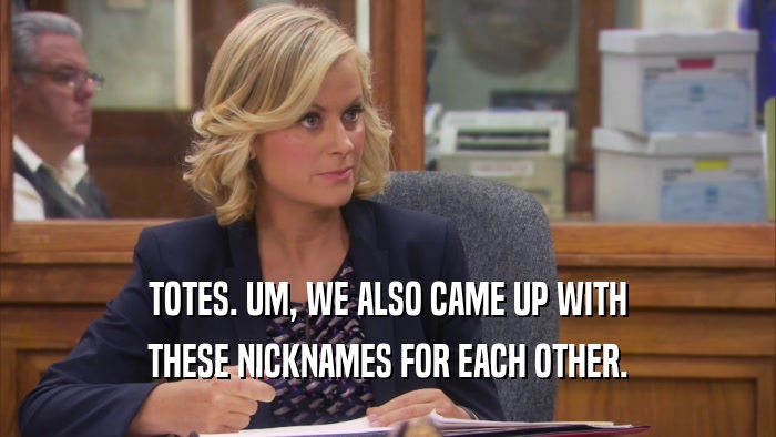 TOTES. UM, WE ALSO CAME UP WITH THESE NICKNAMES FOR EACH OTHER. 