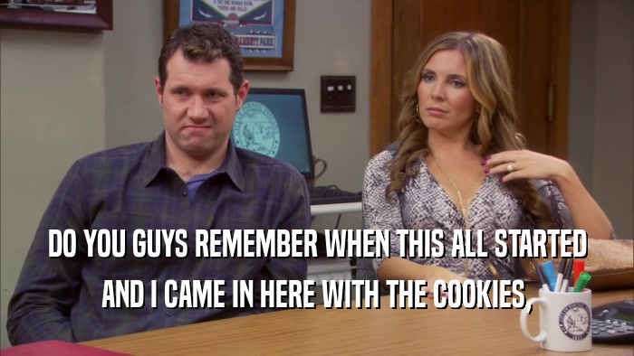 DO YOU GUYS REMEMBER WHEN THIS ALL STARTED AND I CAME IN HERE WITH THE COOKIES, 