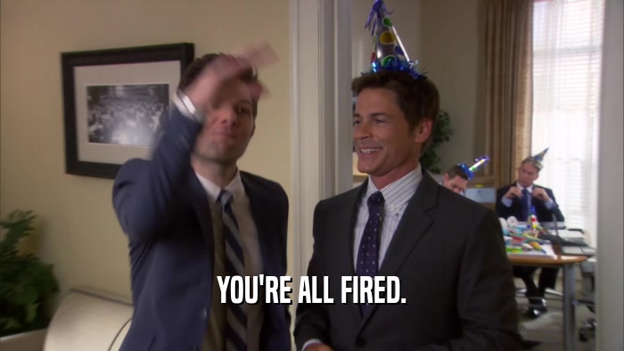 YOU'RE ALL FIRED.  