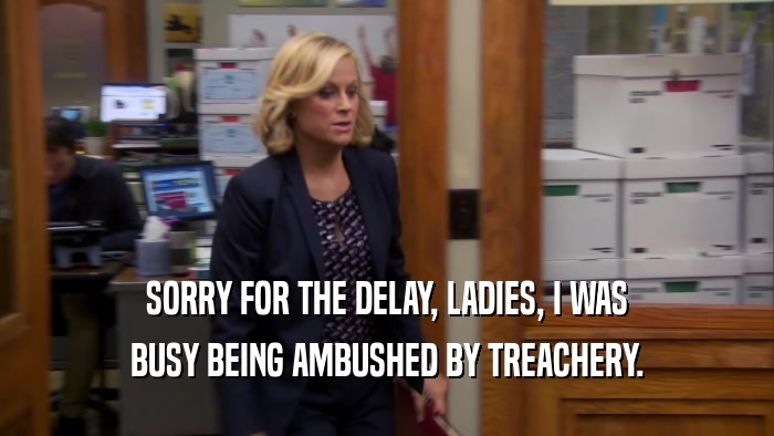 SORRY FOR THE DELAY, LADIES, I WAS BUSY BEING AMBUSHED BY TREACHERY. 