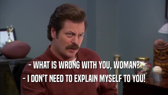 - WHAT IS WRONG WITH YOU, WOMAN? - I DON'T NEED TO EXPLAIN MYSELF TO YOU! 