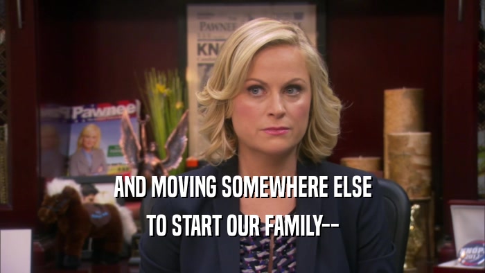 AND MOVING SOMEWHERE ELSE TO START OUR FAMILY-- 