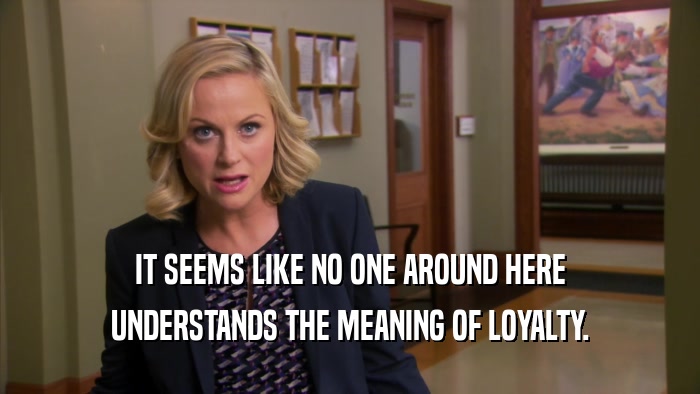 IT SEEMS LIKE NO ONE AROUND HERE UNDERSTANDS THE MEANING OF LOYALTY. 