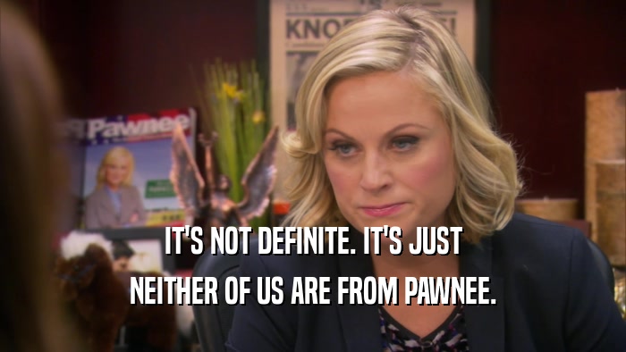 IT'S NOT DEFINITE. IT'S JUST NEITHER OF US ARE FROM PAWNEE. 